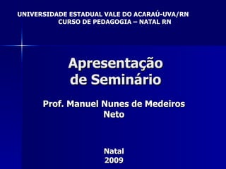 Apresentação de Seminário Prof. Manuel Nunes de Medeiros Neto Natal 2009 UNIVERSIDADE ESTADUAL VALE DO ACARAÚ-UVA/RN CURSO DE PEDAGOGIA – NATAL RN 