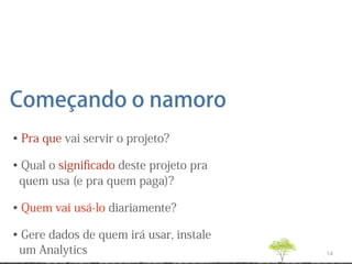 Começando o namoro
• Pra que vai servir o projeto?

• Qual o signiﬁcado deste projeto pra
 quem usa (e pra quem paga)?

• Quem vai usá-lo diariamente?

• Gere dados de quem irá usar, instale
 um Analytics                            14
 