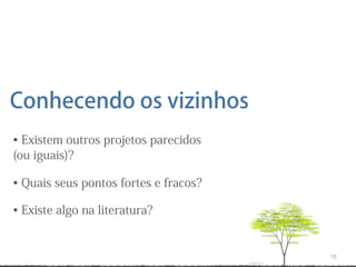 Conhecendo os vizinhos
• Existem outros projetos parecidos
(ou iguais)?

• Quais seus pontos fortes e fracos?

• Existe algo na literatura?


                                       16
 