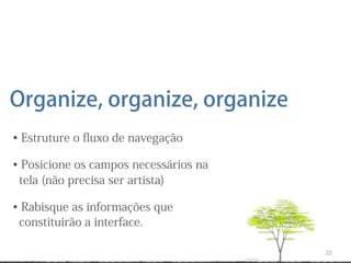 Organize, organize, organize
• Estruture o ﬂuxo de navegação

• Posicione os campos necessários na
 tela (não precisa ser artista)

• Rabisque as informações que
 constituirão a interface.

                                       22
 