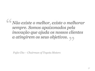 “   Não existe o melhor, existe o melhorar
    sempre. Somos apaixonados pela
    inovação que ajuda os nossos clientes


                                            ”
    a atingirem os seus objetivos.


    Fujio Cho – Chairman of Toyota Motors




                                                27
 