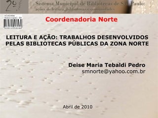 Coordenadoria Norte

LEITURA E AÇÃO: TRABALHOS DESENVOLVIDOS
PELAS BIBLIOTECAS PÚBLICAS DA ZONA NORTE



                  Deise Maria Tebaldi Pedro
                      smnorte@yahoo.com.br




                Abril de 2010
 
