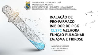 INALAÇÃO DE
PRO-FARMACO
INIBIDOR DE PI3K
CL27C MELHORA
FUNÇÃO PULMONAR
EM ASMA E FIBROSE
UNIVERSIDADE FEDERAL DO CEARÁ
FACULDADE DE MEDICINA
DEPARTAMENTO DE FISIOLOGIA E FARMACOLOGIA
PROGRAMA DE PÓS GRADUAÇÃO EM FARMACOLOGIA
FABRICIO DE LAMARE
KHETYMA MOREIRA
TALYSSON SILVA
 