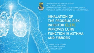 UNIVERSIDADE FEDERAL DO CEARÁ
FACULDADE DE MEDICINA
DEPARTAMENTO DE FISIOLOGIA E FARMACOLOGIA
PROGRAMA DE PÓS GRADUAÇÃO EM FARMACOLOGIA
FABRICIO DE LAMARE
KHETYMA MOREIRA
TALYSSON SILVA
INHALATION OF
THE PRODRUG PI3K
INHIBITOR CL27C
IMPROVES LUNG
FUNCTION IN ASTHMA
AND FIBROSIS
 