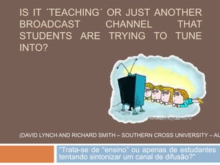 IS IT ´TEACHING´ OR JUST ANOTHER
BROADCAST CHANNEL THAT
STUDENTS ARE TRYING TO TUNE
INTO?
“Trata-se de “ensino” ou apenas de estudantes
tentando sintonizar um canal de difusão?”
(DAVID LYNCH AND RICHARD SMITH – SOUTHERN CROSS UNIVERSITY – AU
 