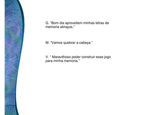 G. “Bom dia aproveitem minhas letras de
memoria abraços.”

M. “Vamos quebrar a cabeça.”

V. “ Maravilhoso poder construir esse jogo
para minha memoria.”

 