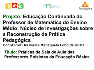 Projeto: Educação Continuada do
Professor de Matemática do Ensino
Médio: Núcleo de Investigações sobre
a Reconstrução da Prática
Pedagógica
Coord:Prof Dra Nielce Meneguelo Lobo da Costa
Título: Práticas de Sala de Aula das
Professores Bolsistas da Educação Básica
 