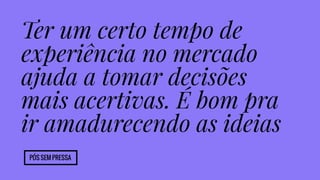 Ter um certo tempo de 
experiência no mercado 
ajuda a tomar decisões 
mais acertivas. É bom pra 
ir amadurecendo as ideias 
Pós sem pressa 
 