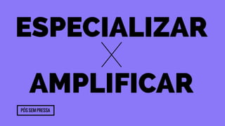 Especializar 
x 
Amplificar 
Pós sem pressa 
 
