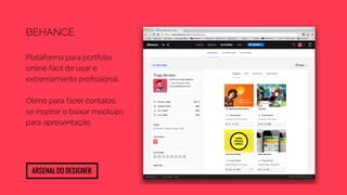 Behance 
Plataforma para portfolio 
online fácil de usar e 
extremamente profissional. 
Ótimo para fazer contatos, 
se inspirar e baixar mockups 
para apresentação. 
Arsenal do designer 
 
