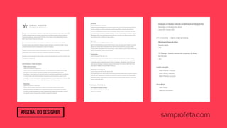 Nascido em 1983, em Belo Horizonte, e graduado em Design Gráfico pela Universidade do Estado de Minas Gerais (UEMG) 
em 2006. Com trabalho focado em construção e gestão de marcas, identidade corporativa e design de embalagens, 
já desenvolveu projetos para clientes como BRF, FIAT, Garoto, Grupo O Boticário, Itambé, Medley, Mondelez, Motorola, 
Nestlé, Pepsico, Unilever, Unimed, Vale, entre outros. 
Atua profissionalmente desde 2005 e possui experiência em atendimento e gerenciamento de contas, definição 
de conceitos criativos, desenvolvimento de estratégias de design, coordenação e apresentação de projetos, liderança 
de equipe, finalização de arquivos, produção gráfica e contato com fornecedores. 
Trabalhou em escritórios de perfis variados em Belo Horizonte e São Paulo, além de atuar como freelancer e desenvolver 
projetos autorais. Possui interesse em redes sociais, coolhunting, design digital e novas mídias. 
Atualmente cursa pós-graduação em Gestão do Design no Centro Universitário Belas Artes de São Paulo. Portfólio e mais 
informações em samprofeta.com 
EXPERIÊNCIA PROFISSIONAL 
USINA Escritório de Desenho 
Designer Sênior (Outubro 2012_ocupação atual) 
Escritório com foco em design para marcas de consumo. Trabalha desenvolvendo estratégias de comunicação, 
apresentações, boards conceituais, arquitetura de portfólios, desenho de identidades visuais e design 
de embalagens. Cuida do processo de criação como um todo: da conceituação e desenvolvimento à sua finalização 
e produção. Também atende clientes diretamente e é responsável por brifar/acompanhar a produção de fotos 
ou ilustrações. Principais clientes atendidos: Hypermarcas (Sapeka), M. Dias Branco (Adria, Basilar e Pilar), Mondelez 
(Tang), Pan Christian (Suavipan) e Unilever (AdeS, Becel, Hellmann’s, Kibon, Maizena e Omo). 
Megalodesign 
Designer Sênior (Junho 2012_Outubro 2012) 
Estúdio de design de pequeno porte, focado em projetos de comunicação corporativa e design editorial. 
Trabalhou desenvolvendo identidades visuais e projetos promocionais para a própria agência e para clientes 
de segmentos variados. Juntamente com os sócios, foi responsável pela direção criativa dos projetos, orientando 
uma equipe de designers. Principais clientes atendidos: Fundação CESP e Edições SM. 
Graduação em Desenho Industrial com Habilitação em Design Gráfico 
Universidade do Estado de Minas Gerais 
Janeiro 2002_Dezembro 2006 
ATIVIDADES COMPLEMENTARES 
Workshop de Tipografia Móvel 
Tipografia Matias 
2008 
13º N Design - Encontro Nacional dos Estudantes de Design 
Belo Horizonte 
2003 
SOFTWARES 
. Adobe Illustrator (avançado) 
. Adobe InDesign (avançado) 
. Adobe Photoshop (avançado) 
IDIOMAS 
. Inglês (fluente) 
. Espanhol (intermediário) 
CONTATO 
sam@samprofeta.com 
+55 11 96453 5152 
Arsenal do designer 
FutureBrand 
Designer Sênior (Janeiro 2011_Junho 2012) 
Escritório multinacional especializado em consultoria de marcas. Atuou na área de Consumer Design, trabalhando 
de maneira estratégica com design de embalagens, arquitetura de portfólios, construção e gestão de marcas 
de consumo. Foi responsável por gerenciar contas de unidades de negócios da Nestlé, contato direto com clientes 
e fornecedores, além de coordenar uma equipe de designers. Principais clientes atendidos: Asa Alimentos (Bonasa), 
BRF (Perdigão e Sadia), Garoto, Nestlé (Barras de Cereal, Biscoitos, Chocolates, Ideal, Mucilon, Panetones, Sollys), 
Grupo O Boticário (Eudora e O Boticário) e Pepsico (Ruffles). 
Agência Dez 
Designer Pleno | Diretor de Arte (Março 2010_Dezembro 2010) 
Agência de design/publicidade que atende clientes de cultura e moda, entre outras áreas. Trabalhou com branding, 
direção de arte e design editorial, desenvolvendo todo o material de comunicação para as principais mostras 
de cinema de Minas Gerais (Mostra de Cinema de Tiradentes, CINEOP e CINEBH). Principais clientes atendidos: Ceva 
Logistics, Elisa Atheniense, Tratage e Universo Produção. 
Torchetti Design 
Designer Pleno (Dezembro 2006_Março 2010) 
Trabalhou por mais de três anos na Torchetti Design, um escritório de grande porte que tem design e branding 
em sua essência. Ao lado de uma equipe de planejamento, atuou definindo conceitos, executando, coordenando 
e apresentando projetos de identidade corporativa, design de embalagens, endomarketing, direção de arte, store 
design, visual merchandising e sinalização. Principais clientes atendidos: Brasil Telecom, CEMIG, FIAT, GE, Ingá, 
Itambé, Motorola, UNIMED, Universidade FUMEC e Via Manzoni. 
Fábrika Comunicação Integrada 
Estagiário | Designer Junior (Setembro 2005_Novembro 2006) 
Em uma agência que concilia diversas áreas da comunicação (publicidade, relações públicas, jornalismo e pesquisa 
de mercado), teve a oportunidade de trabalhar com profissionais de diferentes formações, desenvolvendo projetos 
de identidade corporativa, design editorial e promocional. Principais clientes atendidos: BB Trends, Espaço Criança 
Esperança, Projeto FRED e Vale. 
FORMAÇÃO ACADÊMICA 
Pós-Graduação em Gestão do Design 
Centro Universitário Belas Artes de São Paulo 
Agosto 2013_em andamento 
samprofeta.com 
 
