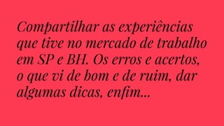 Compartilhar as experiências 
que tive no mercado de trabalho 
em SP e BH. Os erros e acertos, 
o que vi de bom e de ruim, dar 
algumas dicas, enfim... 
 