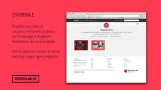 Dribbble 
Plataforma onde os 
usuários mostram projetos 
em evolução e recebem 
feedbacks da comunidade. 
Ótimo para se inspirar e baixar 
mockups para apresentação. 
Presença Online 
 