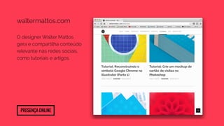 waltermattos.com 
O designer Walter Mattos 
gera e compartilha conteúdo 
relevante nas redes sociais, 
como tutoriais e artigos. 
Presença Online 
 