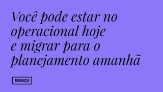 Você pode estar no 
operacional hoje 
e migrar para o 
planejamento amanhã 
Mudanças 
 