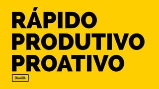 Rápido 
Produtivo 
Proativo 
Dia-a-Dia 
 