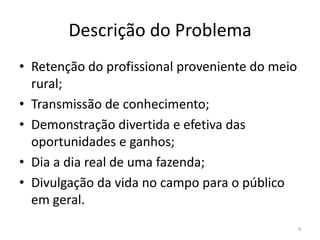 Descrição do ProblemaRetenção do profissional proveniente do meio rural;Transmissão de conhecimento;Demonstração divertida e efetiva das oportunidades e ganhos;Dia a dia real de uma fazenda;Divulgação da vida no campo para o público em geral.4