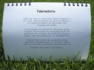     Telemedicina Cada vez mais a tecnologia marca presença e se torna imprescindível na prática Médica e no desenvolvimento da aplicação dos cuidados de saúde.   A utilização do potencial oferecido pelas actuais tecnologias de telecomunicação na prestação de cuidados de saúde dá origem a termos como Biotelemetria ou Telemedicina.   Várias definições são propostas para descrever Telemedicina, no entanto todas elas se centram na premissa de prestação de cuidados de saúde à distância.   