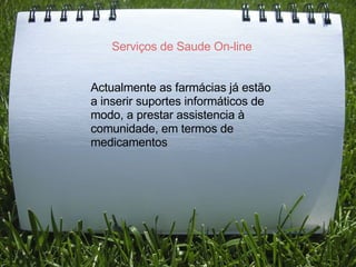 Serviços de Saude On-line     Actualmente as farmácias já estão a inserir suportes informáticos de modo, a prestar assistencia à comunidade, em termos de medicamentos 
