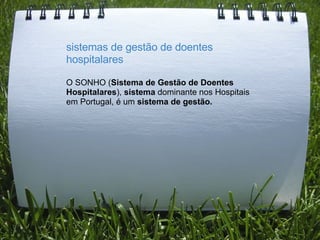 sistemas de gestão de doentes hospitalares   O SONHO ( Sistema de Gestão de Doentes Hospitalares ),  sistema  dominante nos Hospitais em Portugal, é um  sistema de gestão.   