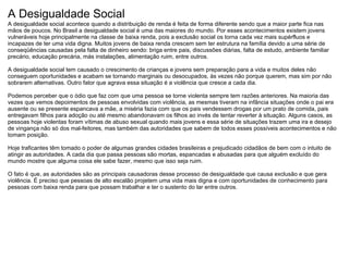 A Desigualdade Social
A desigualdade social acontece quando a distribuição de renda é feita de forma diferente sendo que a maior parte fica nas
mãos de poucos. No Brasil a desigualdade social é uma das maiores do mundo. Por esses acontecimentos existem jovens
vulneráveis hoje principalmente na classe de baixa renda, pois a exclusão social os torna cada vez mais supérfluos e
incapazes de ter uma vida digna. Muitos jovens de baixa renda crescem sem ter estrutura na família devido a uma série de
conseqüências causadas pela falta de dinheiro sendo: briga entre pais, discussões diárias, falta de estudo, ambiente familiar
precário, educação precária, más instalações, alimentação ruim, entre outros.

A desigualdade social tem causado o crescimento de crianças e jovens sem preparação para a vida e muitos deles não
conseguem oportunidades e acabam se tornando marginais ou desocupados, às vezes não porque querem, mas sim por não
sobrarem alternativas. Outro fator que agrava essa situação é a violência que cresce a cada dia.

Podemos perceber que o ódio que faz com que uma pessoa se torne violenta sempre tem razões anteriores. Na maioria das
vezes que vemos depoimentos de pessoas envolvidas com violência, as mesmas tiveram na infância situações onde o pai era
ausente ou se presente espancava a mãe, a miséria fazia com que os pais vendessem drogas por um prato de comida, pais
entregavam filhos para adoção ou até mesmo abandonavam os filhos ao invés de tentar reverter à situação. Alguns casos, as
pessoas hoje violentas foram vítimas de abuso sexual quando mais jovens e essa série de situações trazem uma ira e desejo
de vingança não só dos mal-feitores, mas também das autoridades que sabem de todos esses possíveis acontecimentos e não
tomam posição.

Hoje traficantes têm tomado o poder de algumas grandes cidades brasileiras e prejudicado cidadãos de bem com o intuito de
atingir as autoridades. A cada dia que passa pessoas são mortas, espancadas e abusadas para que alguém excluído do
mundo mostre que alguma coisa ele sabe fazer, mesmo que isso seja ruim.

O fato é que, as autoridades são as principais causadoras desse processo de desigualdade que causa exclusão e que gera
violência. É preciso que pessoas de alto escalão projetem uma vida mais digna e com oportunidades de conhecimento para
pessoas com baixa renda para que possam trabalhar e ter o sustento do lar entre outros.
 