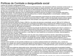 Políticas de Combate a desigualdade social
Políticas de combate a desigualdade Social
Para o enfrentamento da pobreza como insuficiência de desenvolvimento, são necessárias políticas universais na área social, no
entanto, há a necessidade de adotar políticas sociais locais voltadas ao desenvolvimento, pois, para desenvolver é preciso
crescer de maneira sustentável. Quando se fala aqui em desenvolvimento, fala-se em desenvolvimento socioeconômico, melhoria
de vida para a sociedade como um todo, em especial para a sociedade menos favorecida economicamente.
Muitos outros fatores são colocados como de fundamental importância para que se chegue a uma sociedade mais justa e
solidária. No entanto, a má formulação de algumas políticas leva a maiores desigualdades e concentrações, realidade essa
enfrentada fortemente pelos países de terceiro mundo.
As políticas de exportações de produtos agrícolas são comprovadamente responsáveis por grande parte da pobreza e exclusão
social, em especial nas zonas rurais, pois, conforme demonstra Strahn (1992), a prática de exportação desses produtos agrava
frequentemente o abastecimento da população local, tendo também outro agravante, os produtores são extremamente mal
remunerados pela sua produção.
Um exemplo importante citado por Strahn (1992) foi o da cultura de soja para a exportação, que em 1982 em 8,2 milhões de
hectares de terra era produzido soja suficiente para a produção de forragem para a engorda de 40 milhões de porcos, se nesta
mesma área fosse cultivado feijão, seria suficiente para a alimentação de 35 milhões de brasileiros ou com a produção de milho
cobriria as necessidades de 59 milhões de brasileiros.
Observando o exposto acima, verifica-se que o aumento da produção de alimentos não é suficiente para reduzir a pobreza e a
fome, para que isso aconteça é necessário que o diferencial de renda existente seja melhor distribuído, ou seja, os pobres e
excluídos precisam ter emprego e renda suficientes para sua sobrevivência, pois a fome não é simplesmente uma conseqüência
da falta de alimentos e sim de poder aquisitivo, o que afligi com mais freqüência os moradores de favelas, desempregados e
camponeses sem terra. (Strahn, 1992).
As favelas e periferias das grandes metrópoles vivem de perto esse problema econômico devido a dependência econômica
dessas, pois fornecem mão-de-obra barata para as metrópoles, e em contrapartida compram produtos caros. Devido ao baixo
poder aquisitivo dessa população, em relação à população das grandes cidades, são gerados outros problemas como a
criminalidade, que envolve em maior número a população jovem devido ao fato de não se conformarem com as desigualdades
enfrentadas.
O êxodo rural é também um dos grandes problemas que os países subdesenvolvidos tem enfrentado, pois, o número de
empregos nas cidades não cresce em proporções iguais ao crescimento do êxodo rural, e devido a isso se formam os “exércitos
indústrias de reserva,” que vem a contribuir para a diminuição dos salários e, conseqüentemente, para o aumento da pobreza e
exclusão social.
Para a correção dos problemas relacionados acima, decorrentes da exclusão social que grande parte da população brasileira
enfrenta, verifica-se então a necessidade de intervenção do Governo por meio de políticas distributivas. Conforme Franco (2000),
para maior eficiência das políticas e programas sociais, numa democracia, como é o caso do Brasil, uma das principais questões
a se colocar é uma maior participação da sociedade, pois, o papel de uma sociedade informada e atuante não é o de esperar tudo
do Estado, pois o Estado e a sociedade não podem ser considerados como compartimentos estanques, sendo importante a
participação da sociedade principalmente na área de fiscalização.
 