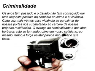 Criminalidade Os anos têm passado e o Estado não tem conseguido dar uma resposta positiva no combate ao crime e a violência. Cada vez mais vêmos essa violência se aproximar de nossas portas nos submetendo ao cárcere de nossas próprias residências. O avanço da criminalidade e dos atos bárbaros está se tornando rotina em nosso cotidiano, ao mesmo tempo a força estatal parece não saber o que fazer.   