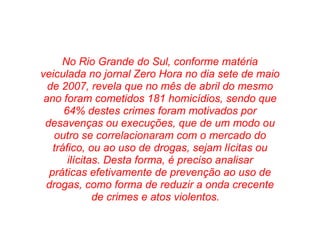 No Rio Grande do Sul, conforme matéria veiculada no jornal Zero Hora no dia sete de maio de 2007, revela que no mês de abril do mesmo ano foram cometidos 181 homicídios, sendo que 64% destes crimes foram motivados por desavenças ou execuções, que de um modo ou outro se correlacionaram com o mercado do tráfico, ou ao uso de drogas, sejam lícitas ou ilícitas. Desta forma, é preciso analisar práticas efetivamente de prevenção ao uso de drogas, como forma de reduzir a onda crecente de crimes e atos violentos.      