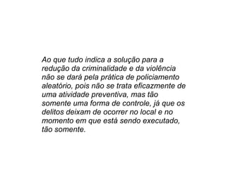 Ao que tudo indica a solução para a redução da criminalidade e da violência não se dará pela prática de policiamento aleatório, pois não se trata eficazmente de uma atividade preventiva, mas tão somente uma forma de controle, já que os delitos deixam de ocorrer no local e no momento em que está sendo executado, tão somente. 