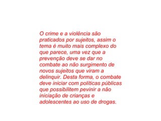 O crime e a violência são praticados por sujeitos, assim o tema é muito mais complexo do que parece, uma vez que a prevenção deve se dar no combate ao não surgimento de novos sujeitos que viram a delinquir. Desta forma, o combate deve iniciar com políticas públicas que possibilitem pevinir a não iniciação de crianças e adolescentes ao uso de drogas. 