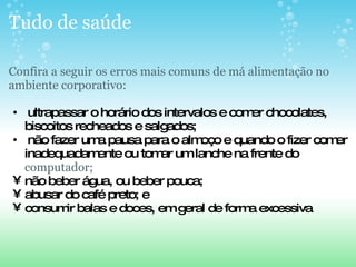 Tudo de saúde Confira a seguir os erros mais comuns de má alimentação no ambiente corporativo:     ultrapassar o horário dos intervalos e comer chocolates, biscoitos recheados e salgados;   não fazer uma pausa para o almoço e quando o fizer comer inadequadamente ou tomar um lanche na frente do  computador; não beber água, ou beber pouca; abusar do café preto; e consumir balas e doces, em geral de forma excessiva 