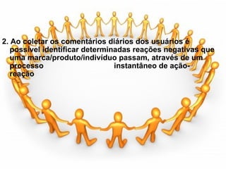   2. Ao coletar os comentários diários dos usuários é possível identificar determinadas reações negativas que uma marca/produto/indivíduo passam, através de um processo                                 instantâneo de ação-reação              