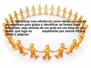                     3. Identificar com eficiência como ideias e rumores se espalham pelo globo e identificar as fontes mais influentes, seja através de um post em um blog ou um tweet, que logo se            espalharão por outros fóruns, perfis e páginas 
