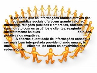                                         É evidente que as informações obtidas através das         redes/mídias sociais oferecem grande valor ao marketing, relações públicas e empresas, obtendo um canal direto com os usuários e clientes, reagindo imediatamente às suas                                         opiniões, positivas ou negativas.                  A enorme quantidade de informações consegue ser mais bem interpretada providenciando uma ação mais                 eficiente  de todos os envolvidos nas redes sociais        