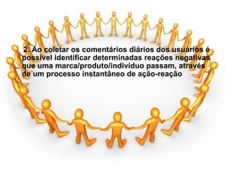   2. Ao coletar os comentários diários dos usuários é  possível identificar determinadas reações negativas  que uma marca/produto/indivíduo passam, através  de um processo instantâneo de ação-reação              
