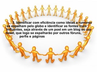                     3. Identificar com eficiência como ideias e rumores  se espalham pelo globo e identificar as fontes mais  influentes, seja através de um post em um blog ou um tweet, que logo se espalharão por outros fóruns,  perfis e  páginas 