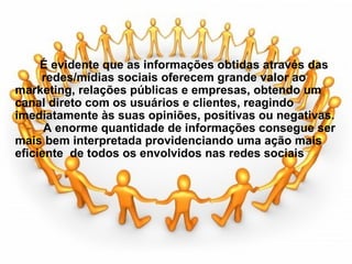                                         É evidente que as informações obtidas através das         redes/mídias sociais oferecem grande valor ao marketing, relações públicas e empresas, obtendo um canal direto com os usuários e clientes, reagindo imediatamente às suas opiniões, positivas ou negativas.              A enorme quantidade de informações consegue ser mais bem interpretada providenciando uma ação mais eficiente  de todos os envolvidos nas redes sociais        