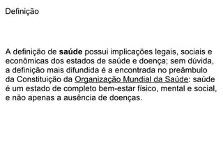Definição
A definição de saúde possui implicações legais, sociais e
econômicas dos estados de saúde e doença; sem dúvida,
a definição mais difundida é a encontrada no preâmbulo
da Constituição da Organização Mundial da Saúde: saúde
é um estado de completo bem-estar físico, mental e social,
e não apenas a ausência de doenças.
 