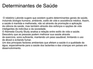 Determinantes de Saúde
O relatório Lalonde sugere que existem quatro determinantes gerais de saúde,
incluindo biologia humana, ambiente, estilo de vida e assistência médica. Assim,
a saúde é mantida e melhorada, não só através da promoção e aplicação
da ciência da saúde, mas também através dos esforços e opções de vida
inteligentes do indivíduo e da sociedade.
O Alameda County Study analisa a relação entre estilo de vida e saúde.
Descobriu que as pessoas podem melhorar sua saúde através
de exercício, sono suficiente, mantendo um peso saudável, limitando o uso
de álcool e evitando fumar.
Um dos principais factores ambientais que afetam a saúde é a qualidade da
água, especialmente para a saúde dos lactentes e das crianças em países em
desenvolvimento.
 