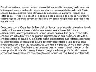 Estudos mostram que em países desenvolvidos, a falta de espaços de lazer no
bairro que inclua o ambiente natural conduz a níveis mais baixos de satisfação
nesses bairros e níveis mais elevados de obesidade e, portanto, menor bem-
estar geral. Por isso, os benefícios psicológicos positivos do espaço natural em
aglomerações urbanas devem ser levados em conta nas políticas públicas e de
uso da terra.
De acordo com a Organização Mundial da Saúde, os principais determinantes da
saúde incluem o ambiente social e econômico, o ambiente físico e as
características e comportamentos individuais da pessoa. Em geral, o contexto
em que um indivíduo vive é de grande importância na sua qualidade de vida e
em seu estado de saúde. O ambiente social e econômico são fatores essenciais
na determinação do estado de saúde dos indivíduos dado o fato de que altos
níveis educacionais estão relacionados com um alto padrão de vida, bem como
uma maior renda. Geralmente, as pessoas que terminam o ensino superior têm
maior probabilidade de conseguir um emprego melhor e, portanto, são menos
propensas ao estresse em comparação com indivíduos com baixa escolaridade.
 