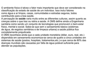 O ambiente físico é talvez o fator mais importante que deve ser considerado na
classificação do estado de saúde de um indivíduo. Isso inclui fatores
como água e ar limpos, casas, comunidades e estradas seguras, todos
contribuindo para a boa saúde.
A percepção de saúde varia muito entre as diferentes culturas, assim quanto as
crenças sobre o que traz ou retira a saúde. A OMS define ainda a Engenharia
sanitária como sendo um conjunto de tecnologias que promovem o bem-estar
físico, mental e social. Sabe-se que sem o saneamento básico (sistemas
de água, de esgotos sanitários e de limpeza urbana) a saúde pública fica
completamente prejudicada.
A OMS reconhece ainda que a cada unidade monetária (dólar, euro, real, etc.)
dispendida em saneamento economiza-se cerca de quatro a cinco unidades em
sistemas de saúde (postos, hospitais, tratamentos,etc.) e que cerca de 80% das
doenças mundiais são causadas por falta de água potável suficiente para
atender as populações.
 