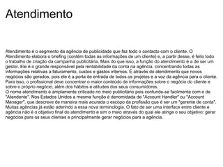 Atendimento
Atendimento é o segmento da agência de publicidade que faz todo o contacto com o cliente. O
Atendimento elabora o briefing (contém todas as informações de um cliente) e, a partir desse, é feito todo
o trabalho de criação da campanha publicitária. Mais do que isso, a função do atendimento é a de ser um
gestor. Ele é o grande responsável pela rentabilidade da conta na agência, concentrando todas as
informações relativas a faturamento, custos e gastos internos. É através do atendimento que novos
negócios são gerados, pois ele é a porta de entrada de todos os projetos e a voz da agência para o cliente.
Para isso, o profissional deve concentrar o maior conteúdo de informações sobre o negócio do cliente e
sobre o próprio negócio, além dos hábitos e atitudes dos seus consumidores.
O nome atendimento é amplamente criticado no meio publicitário pois confunde-se facilmente com o de
"Atendente". Nos Estados Unidos a mesma função é denomidada de "Account Handler" ou "Account
Manager", que descreve de maneira mais acurada o escopo da profissão que é ser um "gerente de conta".
Muitas agências já estão aderindo a essa nova terminologia. O fato de ser uma interface entre cliente e
agência não é o objetivo final do atendimento e sim o meio através do qual ele atinge o seu objetivo: gerar
negócios para os seus clientes e principalmente gerar negócios para a agência.
 