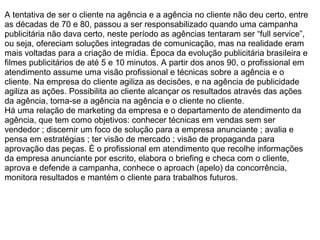 A tentativa de ser o cliente na agência e a agência no cliente não deu certo, entre
as décadas de 70 e 80, passou a ser responsabilizado quando uma campanha
publicitária não dava certo, neste período as agências tentaram ser “full service”,
ou seja, ofereciam soluções integradas de comunicação, mas na realidade eram
mais voltadas para a criação de mídia. Época da evolução publicitária brasileira e
filmes publicitários de até 5 e 10 minutos. A partir dos anos 90, o profissional em
atendimento assume uma visão profissional e técnicas sobre a agência e o
cliente. Na empresa do cliente agiliza as decisões, e na agência de publicidade
agiliza as ações. Possibilita ao cliente alcançar os resultados através das ações
da agência, torna-se a agência na agência e o cliente no cliente.
Há uma relação de marketing da empresa e o departamento de atendimento da
agência, que tem como objetivos: conhecer técnicas em vendas sem ser
vendedor ; discernir um foco de solução para a empresa anunciante ; avalia e
pensa em estratégias ; ter visão de mercado ; visão de propaganda para
aprovação das peças. É o profissional em atendimento que recolhe informações
da empresa anunciante por escrito, elabora o briefing e checa com o cliente,
aprova e defende a campanha, conhece o aproach (apelo) da concorrência,
monitora resultados e mantém o cliente para trabalhos futuros.
 