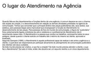 O lugar do Atendimento na Agência
Quando fala-se dos departamentos e funções dentro de uma agência, é comum deparar-se com o charme
das duplas de criação, e o desconhecimento em relação as demais atividades prestadas na agência de
comunicação. Temos que concordar que o principal atrativo das peças publicitárias são, seus textos, sua
estética, para pessoas leigas seria improvável que enxergassem a função do Atendimento no
desenvolvimento de tais peças. Para pessoas de fora do mundo da comunicação, a figura do “publicitário”
ficou extremamente ligada a diretores de arte e redatores e o profissional de Atendimento não é
reconhecido nesse meio. O Atendimento é a pessoa que conduz os trabalhos, acompanha todos os seus
estágios, desde quando o cliente solicita um trabalho até o retorno do mesmo ao cliente, aprovado e
finalizado.
Segundo Sampaio (1996), o Atendimento é aquele profissional capaz de realizar o elo entre a agência e o
cliente, o qual deve ser responsável por participar ativamente do planejamento de comunicação publicitária
dos clientes sob seus cuidados.
Se todo mundo precisa ser criativo, o que faz a criação? Se todo mundo precisa atender o cliente, o que
faz o Atendimento? Se tudo é mídia, então não deveria ser um assunto restrito a um único departamento.
 