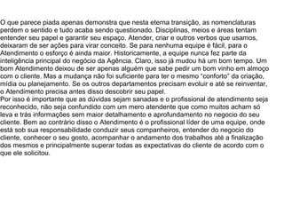 O que parece piada apenas demonstra que nesta eterna transição, as nomenclaturas
perdem o sentido e tudo acaba sendo questionado. Disciplinas, meios e áreas tentam
entender seu papel e garantir seu espaço. Atender, criar e outros verbos que usamos,
deixaram de ser ações para virar conceito. Se para nenhuma equipe é fácil, para o
Atendimento o esforço é ainda maior. Historicamente, a equipe nunca fez parte da
inteligência principal do negócio da Agência. Claro, isso já mudou há um bom tempo. Um
bom Atendimento deixou de ser apenas alguém que sabe pedir um bom vinho em almoço
com o cliente. Mas a mudança não foi suficiente para ter o mesmo “conforto” da criação,
mídia ou planejamento. Se os outros departamentos precisam evoluir e até se reinventar,
o Atendimento precisa antes disso descobrir seu papel.
Por isso é importante que as dúvidas sejam sanadas e o profissional de atendimento seja
reconhecido, não seja confundido com um mero atendente que como muitos acham só
leva e trás informações sem maior detalhamento e aprofundamento no negocio do seu
cliente. Bem ao contrário disso o Atendimento é o profissional líder de uma equipe, onde
está sob sua responsabilidade conduzir seus companheiros, entender do negocio do
cliente, conhecer o seu gosto, acompanhar o andamento dos trabalhos até a finalização
dos mesmos e principalmente superar todas as expectativas do cliente de acordo com o
que ele solicitou.
 