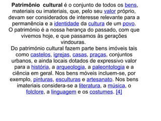  Patrimônio  cultural é o conjunto de todos os bens, 
materiais ou imateriais, que, pelo seu valor próprio, 
devam ser considerados de interesse relevante para a 
permanência e a identidade da cultura de um povo.
O património é a nossa herança do passado, com que 
vivemos hoje, e que passamos às gerações 
vindouras. 
Do património cultural fazem parte bens imóveis tais 
como castelos, igrejas, casas, praças, conjuntos 
urbanos, e ainda locais dotados de expressivo valor 
para a história, a arqueologia, a paleontologia e a 
ciência em geral. Nos bens móveis incluem-se, por 
exemplo, pinturas, esculturas e artesanato. Nos bens 
imateriais considera-se a literatura, a música, o 
folclore, a linguagem e os costumes. [4]
 
 