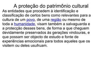         A proteção do patrimônio cultural
As entidades que procedem à identificação e 
classificação de certos bens como relevantes para a 
cultura de um povo, de uma região ou mesmo de 
toda a humanidade, visam também a salvaguarda e 
a protecção desses bens, de forma a que cheguem 
devidamente preservados às gerações vindouras, e 
que possam ser objecto de estudo e fonte de 
experiências emocionais para todos aqueles que os 
visitem ou deles usufruam.
 
 