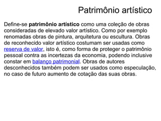                                Patrimônio artístico
Define-se patrimônio artístico como uma coleção de obras 
consideradas de elevado valor artístico. Como por exemplo 
renomadas obras de pintura, arquitetura ou escultura. Obras 
de reconhecido valor artístico costumam ser usadas como 
reserva de valor, isto é, como forma de proteger o patrimônio 
pessoal contra as incertezas da economia, podendo inclusive 
constar em balanço patrimonial. Obras de autores 
desconhecidos também podem ser usados como especulação, 
no caso de futuro aumento de cotação das suas obras.
 
 