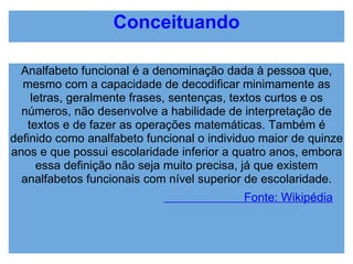 Conceituando Analfabeto funcional é a denominação dada à pessoa que, mesmo com a capacidade de decodificar minimamente as letras, geralmente frases, sentenças, textos curtos e os números, não desenvolve a habilidade de interpretação de textos e de fazer as operações matemáticas. Também é definido como analfabeto funcional o individuo maior de quinze anos e que possui escolaridade inferior a quatro anos, embora essa definição não seja muito precisa, já que existem analfabetos funcionais com nível superior de escolaridade.                          Fonte: Wikipédia 