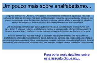Um pouco mais sobre analfabetismo... Segundo definição da UNESCO, “uma pessoa funcionalmente analfabeta é aquela que não pode participar de todas as atividades nas quais a alfabetização é requerida para uma atuação eficaz em seu grupo e comunidade, e que lhe permitem, também, continuar usando a leitura, a escrita e o cálculo a serviço do seu próprio desenvolvimento e do desenvolvimento de sua comunidade”. Um dos maiores problemas dos países subdesenvolvidos é o analfabetismo (não confundir com ignorância). A luta para reduzir o analfabetismo é antiga e sua supressão não tem sido possível. Há tempos, a educação é considerada um dos maiores privilégios dos quais o ser humano pode gozar. Pode-se afirmar que, nos dias de hoje, a sociedade está experimentando uma nova forma de analfabetismo, chamado de analfabetismo digital. Este tipo de carência está relacionado com a falta de conhecimento necessário para utilizar computadores pessoais, celulares e agendas eletrônicas e dominar os sistemas que operam estas máquinas como, por exemplo, navegar na rede mundial de computadores. Para obter mais detalhes sobre este assunto clique aqui. 